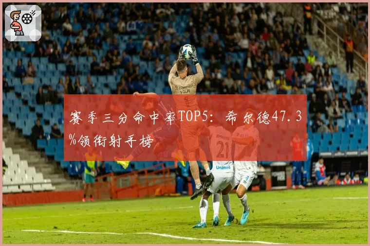 赛季三分命中率TOP5：希尔德47.3%领衔射手榜