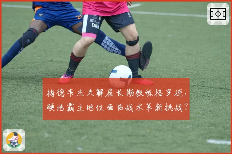 梅德韦杰夫解雇长期教练格罗连，硬地霸主地位面临战术革新挑战？