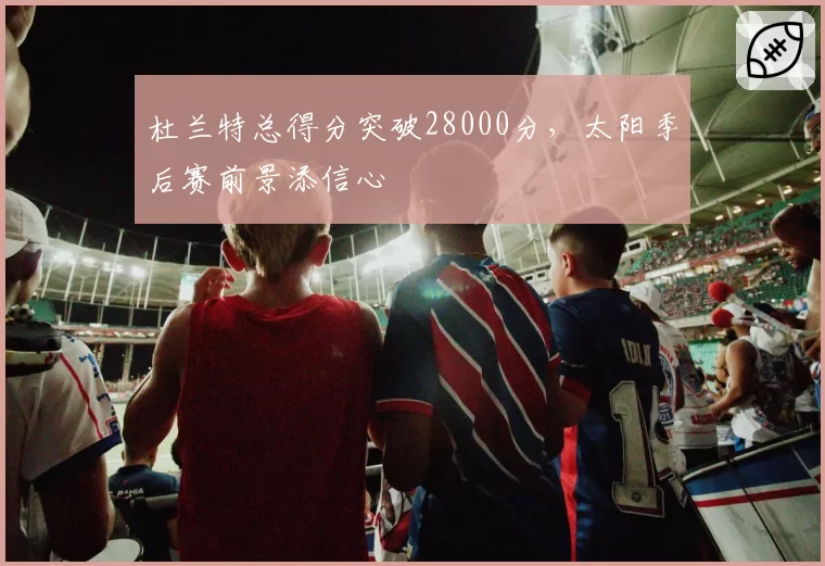 杜兰特总得分突破28000分，太阳季后赛前景添信心
