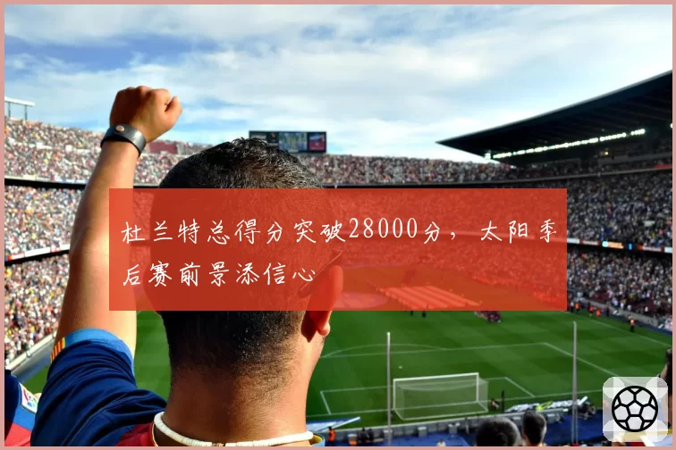 杜兰特总得分突破28000分，太阳季后赛前景添信心