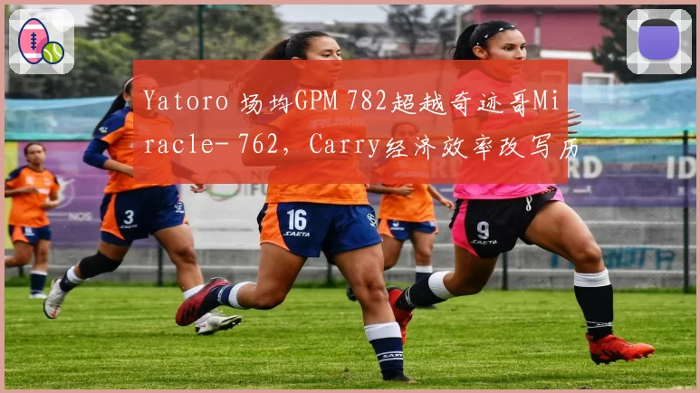 Yatoro 场均GPM 782超越奇迹哥Miracle- 762，Carry经济效率改写历史