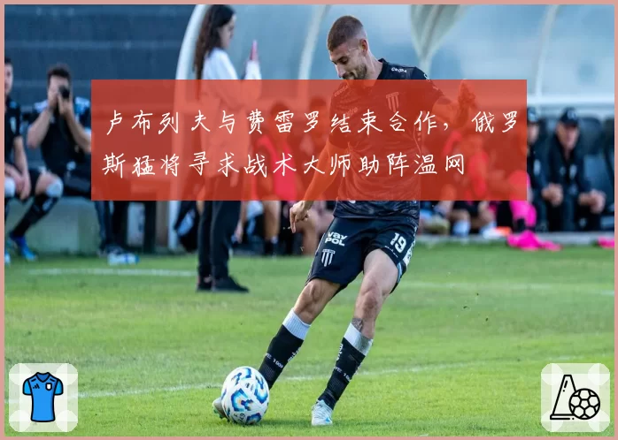 卢布列夫与费雷罗结束合作，俄罗斯猛将寻求战术大师助阵温网