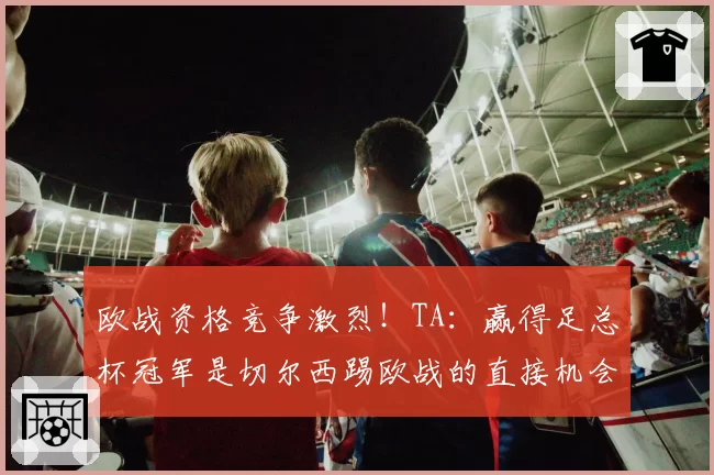 欧战资格竞争激烈！TA：赢得足总杯冠军是切尔西踢欧战的直接机会