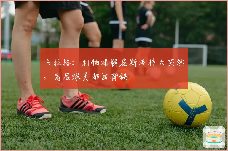 卡拉格：利物浦解雇斯洛特太突然，高层球员都该背锅