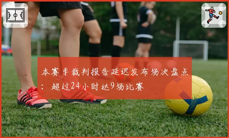 本赛季裁判报告延迟发布场次盘点：超过24小时达9场比赛