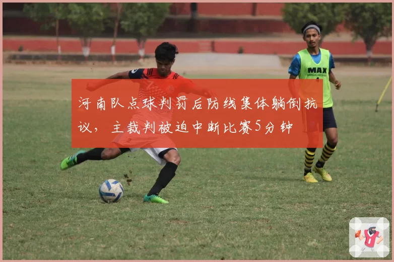 河南队点球判罚后防线集体躺倒抗议，主裁判被迫中断比赛5分钟