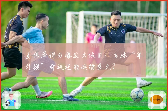 姜伟泽得分爆发力依旧，吉林“单外援”奇迹还能延续多久？