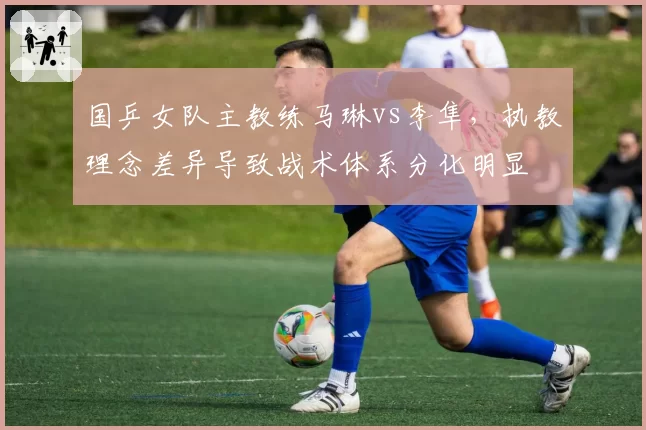 国乒女队主教练马琳vs李隼，执教理念差异导致战术体系分化明显