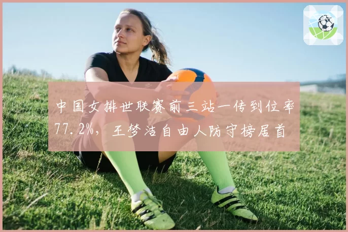 中国女排世联赛前三站一传到位率77.2%,王梦洁自由人防守榜居首