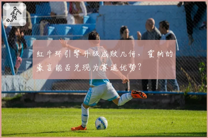 红牛环引擎升级成败几何,霍纳的豪言能否兑现为赛道优势?