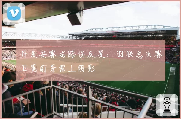 丹麦安赛龙膝伤反复,羽联总决赛卫冕前景蒙上阴影