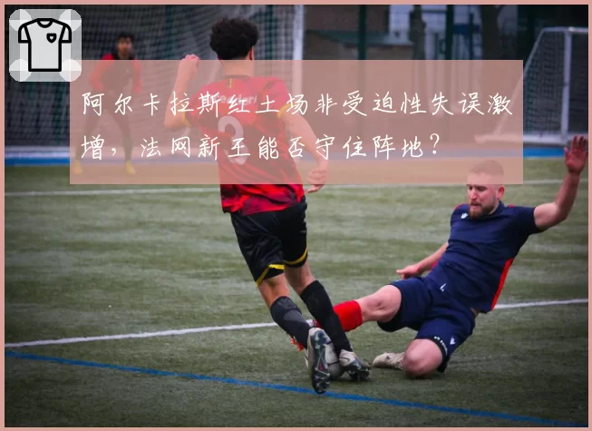 阿尔卡拉斯红土场非受迫性失误激增，法网新王能否守住阵地？
