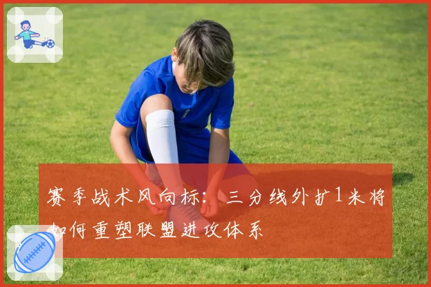 赛季战术风向标:三分线外扩1米将如何重塑联盟进攻体系