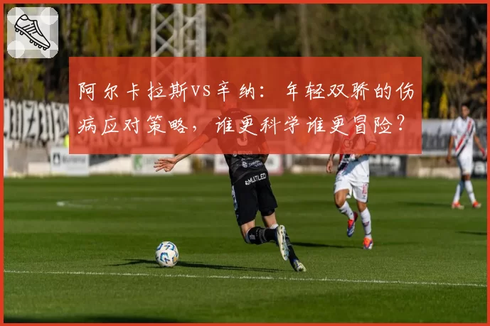 阿尔卡拉斯vs辛纳：年轻双骄的伤病应对策略，谁更科学谁更冒险？
