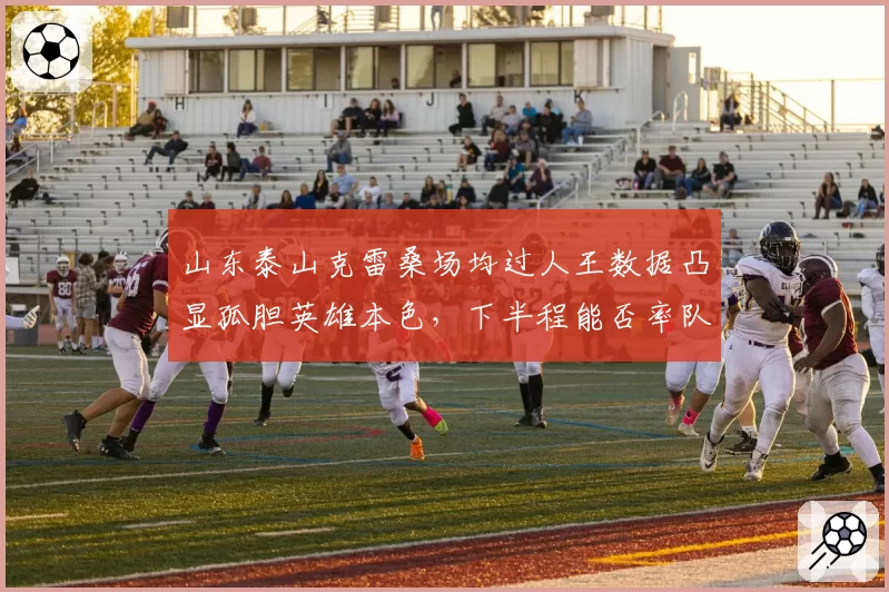 山东泰山克雷桑场均过人王数据凸显孤胆英雄本色,下半程能否率队逆袭?