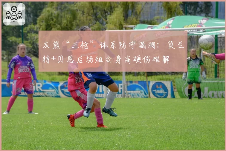 灰熊“三枪”体系防守漏洞：莫兰特+贝恩后场组合身高硬伤难解