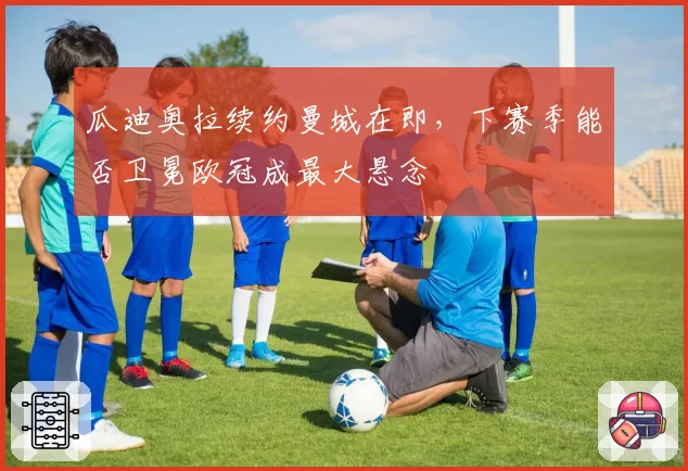 瓜迪奥拉续约曼城在即,下赛季能否卫冕欧冠成最大悬念