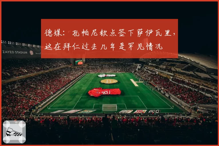 德媒:孔帕尼钦点签下萨伊瓦里,这在拜仁过去几年是罕见情况