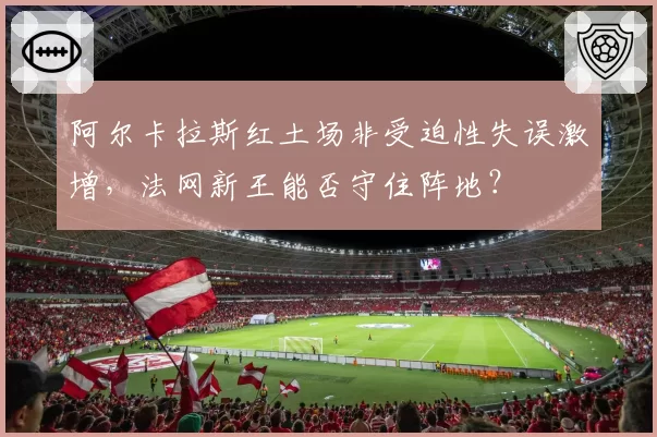 阿尔卡拉斯红土场非受迫性失误激增，法网新王能否守住阵地？