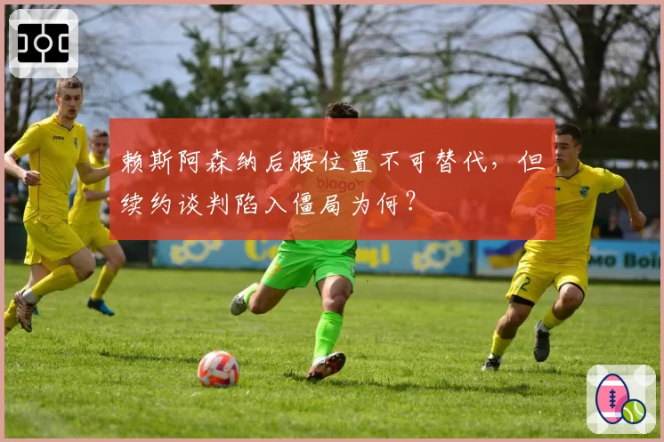 赖斯阿森纳后腰位置不可替代，但续约谈判陷入僵局为何？