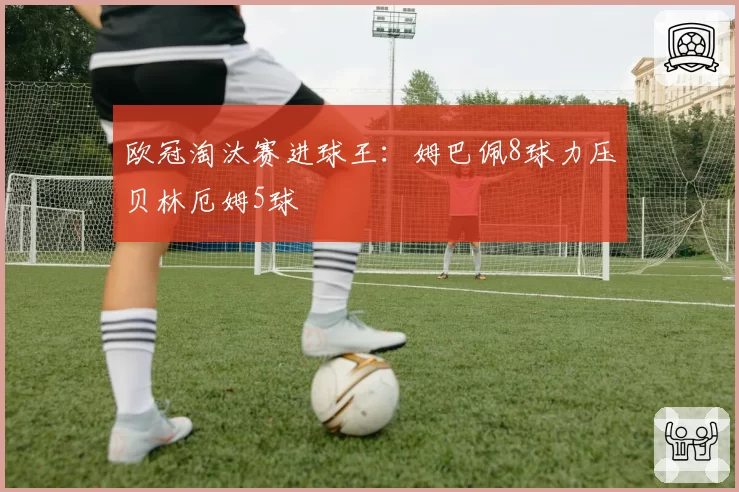 欧冠淘汰赛进球王:姆巴佩8球力压贝林厄姆5球
