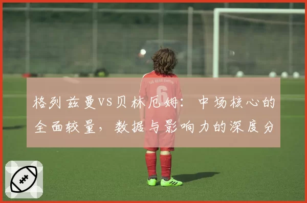 格列兹曼vs贝林厄姆：中场核心的全面较量，数据与影响力的深度分析