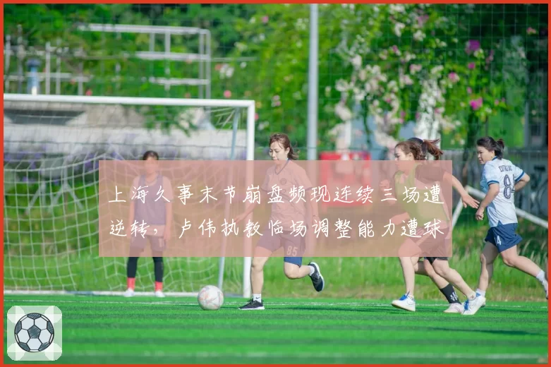 上海久事末节崩盘频现连续三场遭逆转，卢伟执教临场调整能力遭球迷质疑？