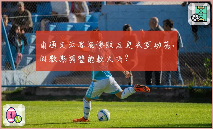 南通支云客场惨败后更衣室动荡，间歇期调整能救火吗？