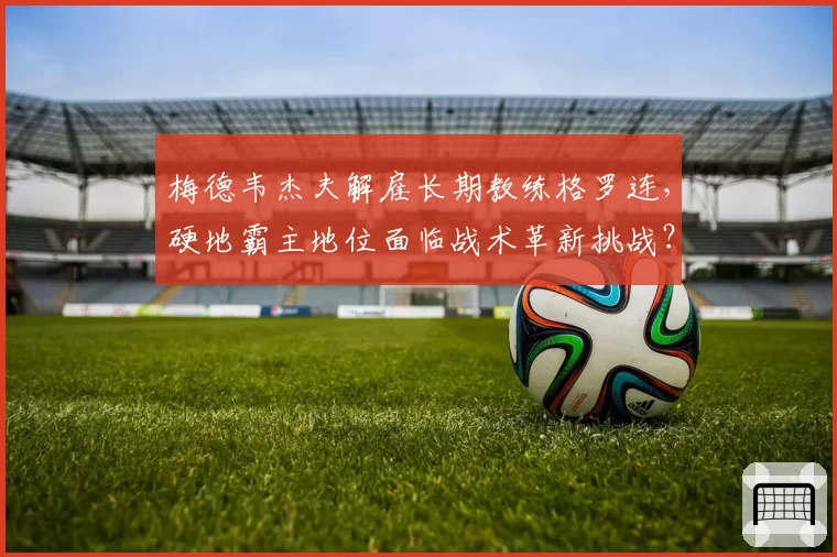 梅德韦杰夫解雇长期教练格罗连，硬地霸主地位面临战术革新挑战？