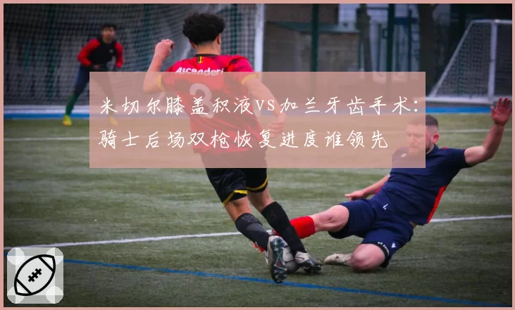 米切尔膝盖积液vs加兰牙齿手术：骑士后场双枪恢复进度谁领先