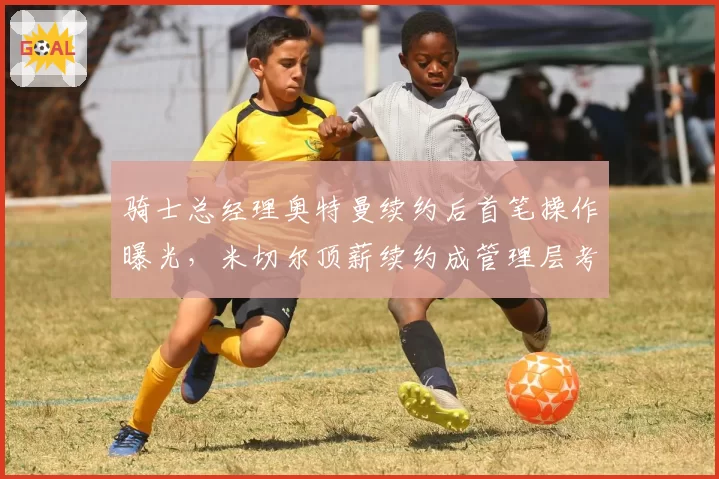 骑士总经理奥特曼续约后首笔操作曝光，米切尔顶薪续约成管理层考核关键
