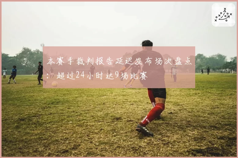 本赛季裁判报告延迟发布场次盘点：超过24小时达9场比赛