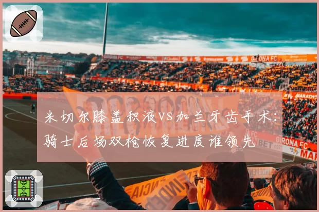 米切尔膝盖积液vs加兰牙齿手术：骑士后场双枪恢复进度谁领先