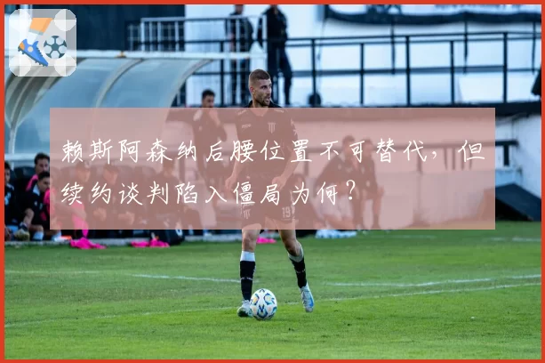 赖斯阿森纳后腰位置不可替代，但续约谈判陷入僵局为何？