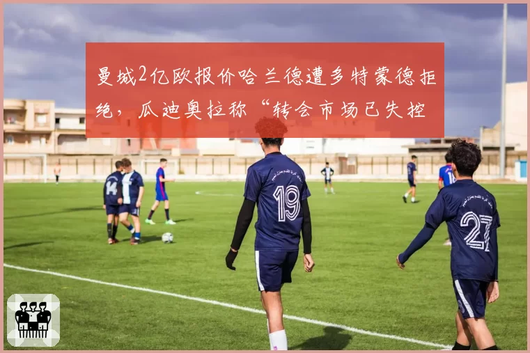 曼城2亿欧报价哈兰德遭多特蒙德拒绝，瓜迪奥拉称“转会市场已失控”