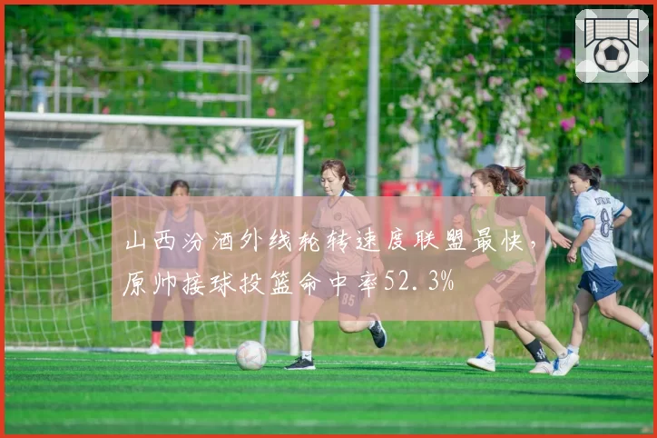 山西汾酒外线轮转速度联盟最快，原帅接球投篮命中率52.3%