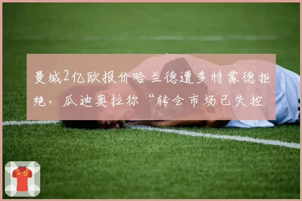 曼城2亿欧报价哈兰德遭多特蒙德拒绝，瓜迪奥拉称“转会市场已失控”