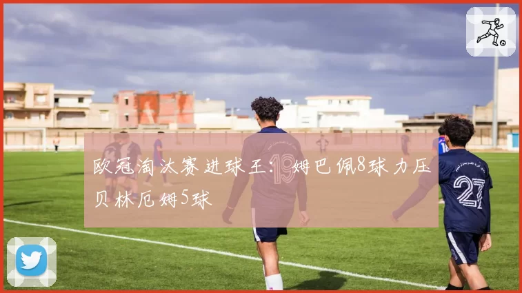 欧冠淘汰赛进球王:姆巴佩8球力压贝林厄姆5球