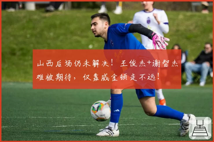 山西后场仍未解决！王俊杰+谢智杰难被期待，仅靠威金顿走不远！