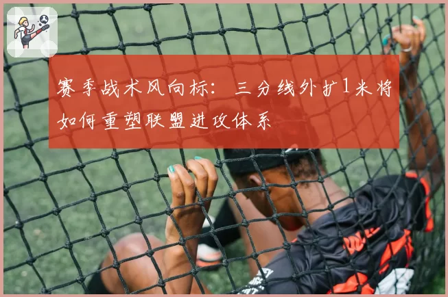 赛季战术风向标:三分线外扩1米将如何重塑联盟进攻体系