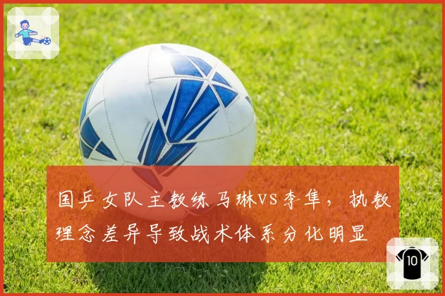 国乒女队主教练马琳vs李隼，执教理念差异导致战术体系分化明显