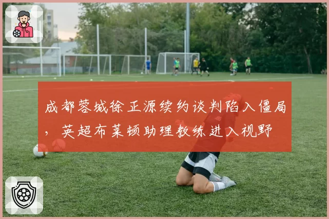 成都蓉城徐正源续约谈判陷入僵局,英超布莱顿助理教练进入视野