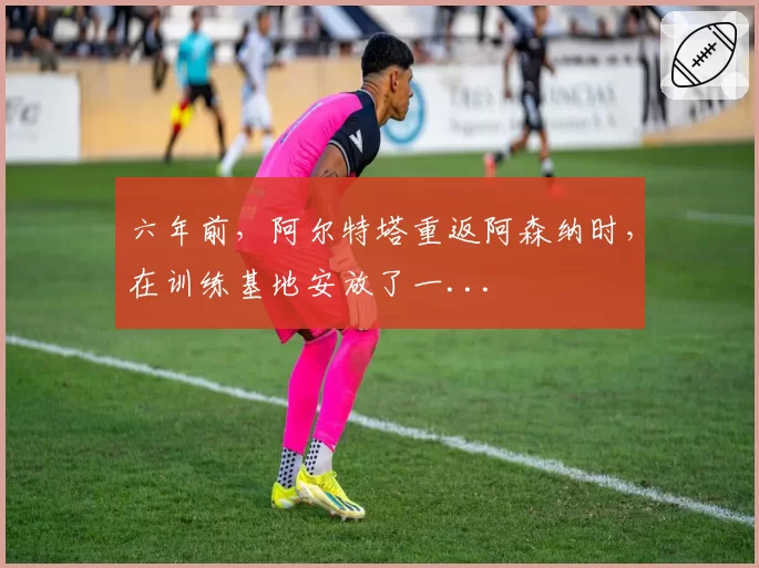 六年前，阿尔特塔重返阿森纳时，在训练基地安放了一...