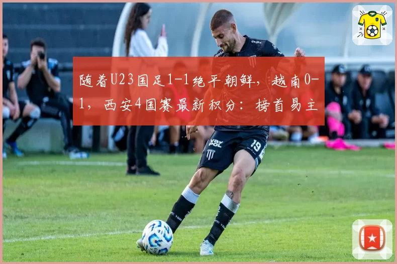 随着U23国足1-1绝平朝鲜,越南0-1,西安4国赛最新积分:榜首易主