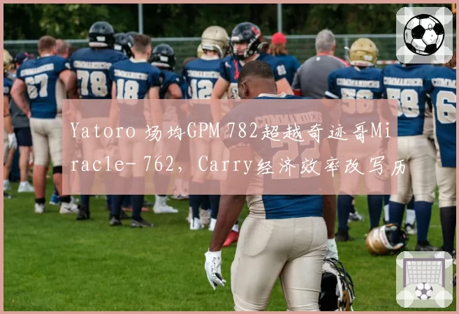 Yatoro 场均GPM 782超越奇迹哥Miracle- 762，Carry经济效率改写历史