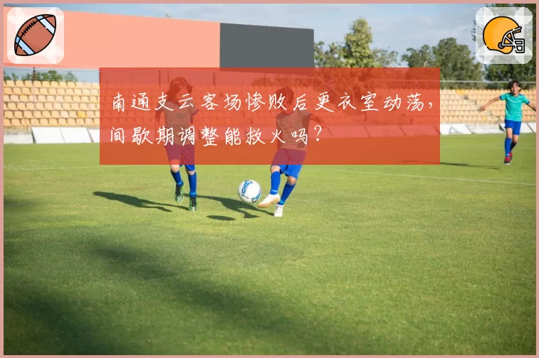 南通支云客场惨败后更衣室动荡,间歇期调整能救火吗?