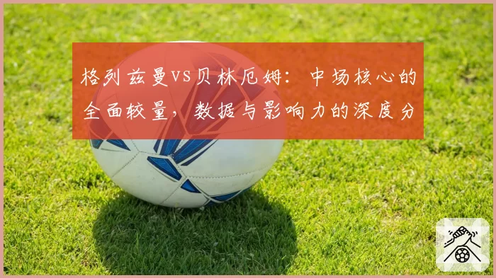 格列兹曼vs贝林厄姆：中场核心的全面较量，数据与影响力的深度分析
