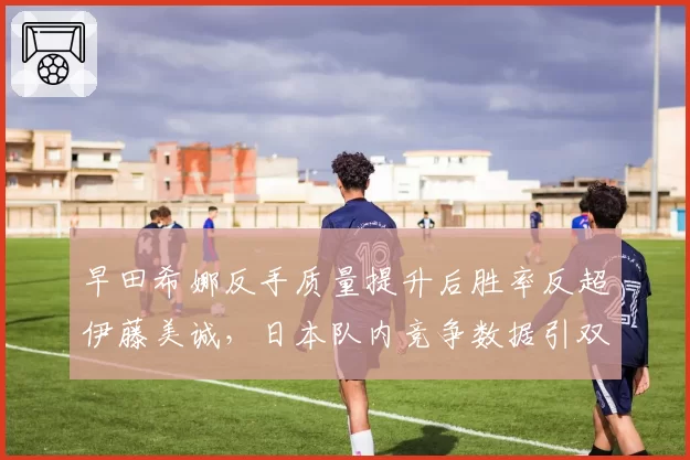 早田希娜反手质量提升后胜率反超伊藤美诚，日本队内竞争数据引双标争议